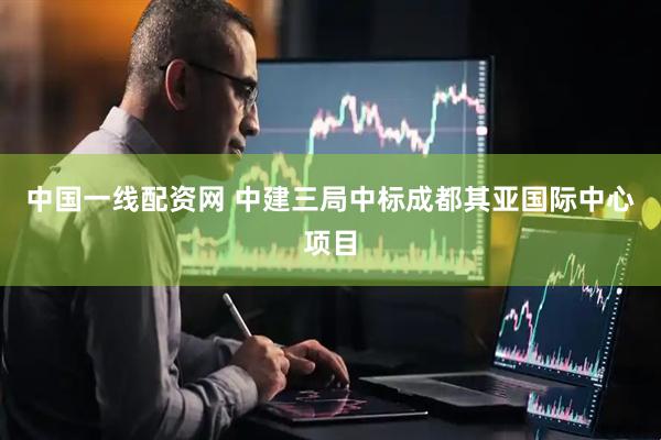 中国一线配资网 中建三局中标成都其亚国际中心项目