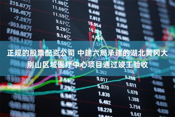 正规的股票配资公司 中建六局承建的湖北黄冈大别山区域医疗中心项目通过竣工验收
