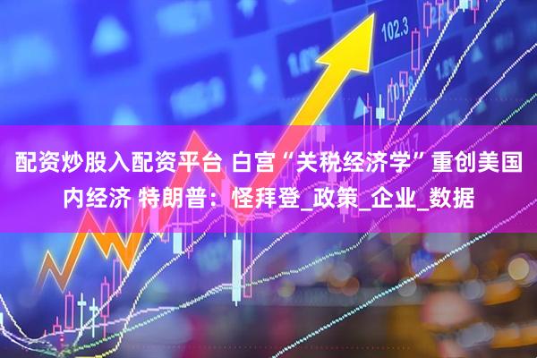 配资炒股入配资平台 白宫“关税经济学”重创美国内经济 特朗普：怪拜登_政策_企业_数据