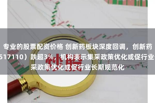专业的股票配资价格 创新药板块深度回调，创新药ETF国泰（517110）跌超3%，机构表示集采政策优化或促行业长期规范化