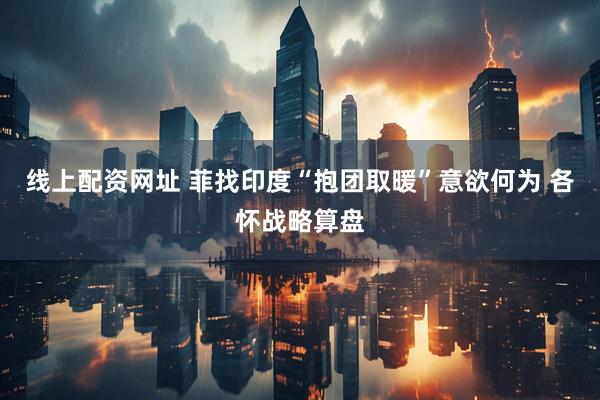 线上配资网址 菲找印度“抱团取暖”意欲何为 各怀战略算盘