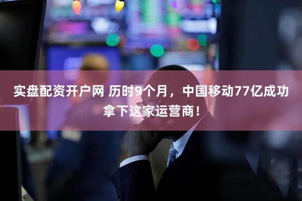 实盘配资开户网 历时9个月，中国移动77亿成功拿下这家运营商！