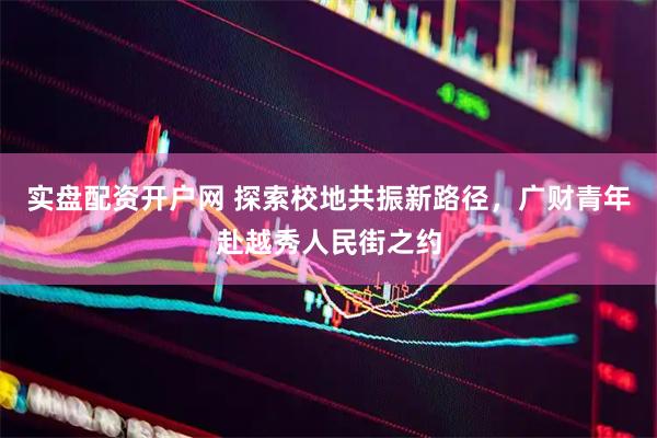 实盘配资开户网 探索校地共振新路径，广财青年赴越秀人民街之约