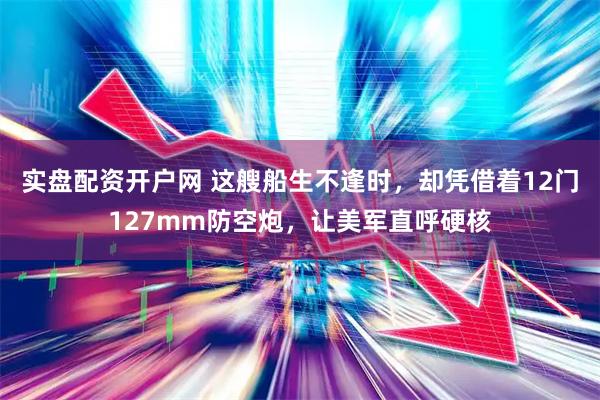 实盘配资开户网 这艘船生不逢时，却凭借着12门127mm防空炮，让美军直呼硬核