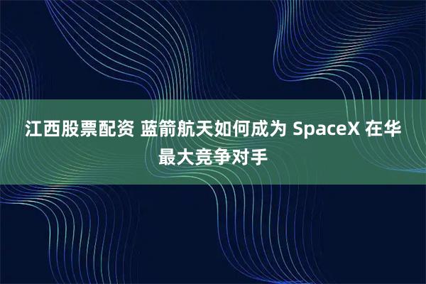 江西股票配资 蓝箭航天如何成为 SpaceX 在华最大竞争对手