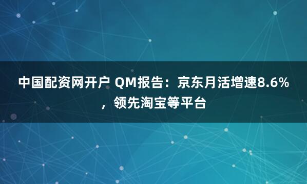 中国配资网开户 QM报告：京东月活增速8.6%，领先淘宝等平台