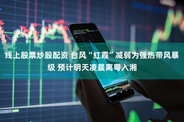 线上股票炒股配资 台风“红霞”减弱为强热带风暴级 预计明天凌晨离粤入湘