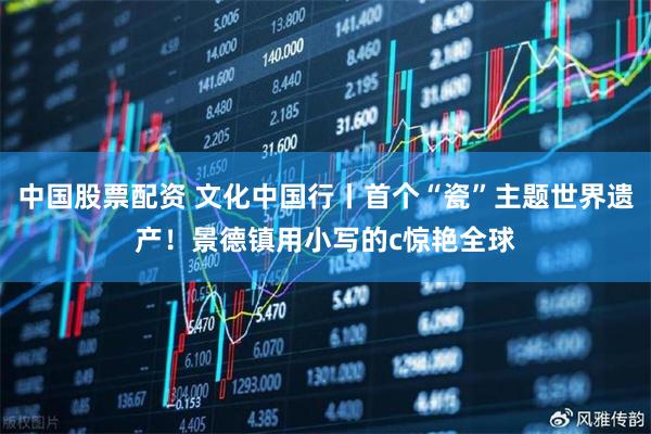 中国股票配资 文化中国行丨首个“瓷”主题世界遗产！景德镇用小写的c惊艳全球