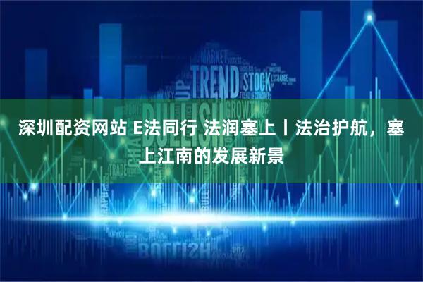 深圳配资网站 E法同行 法润塞上丨法治护航，塞上江南的发展新景