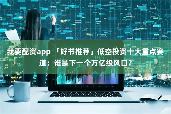我要配资app 「好书推荐」低空投资十大重点赛道：谁是下一个万亿级风口？